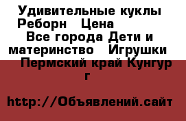 Удивительные куклы Реборн › Цена ­ 6 500 - Все города Дети и материнство » Игрушки   . Пермский край,Кунгур г.